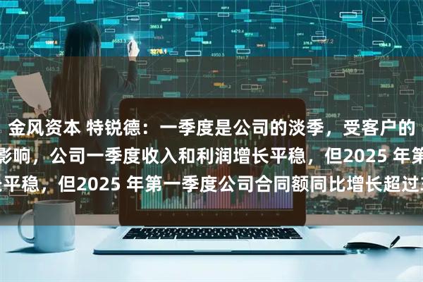 金风资本 特锐德：一季度是公司的淡季，受客户的供货及交付需求等因素影响，公司一季度收入和利润增长平稳，但2025 年第一季度公司合同额同比增长超过30%