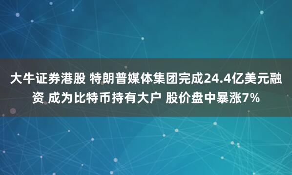 大牛证券港股 特朗普媒体集团完成24.4亿美元融资 成为比特币持有大户 股价盘中暴涨7%