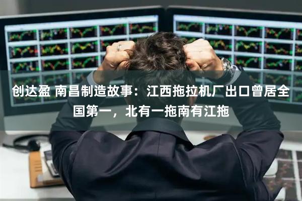 创达盈 南昌制造故事：江西拖拉机厂出口曾居全国第一，北有一拖南有江拖