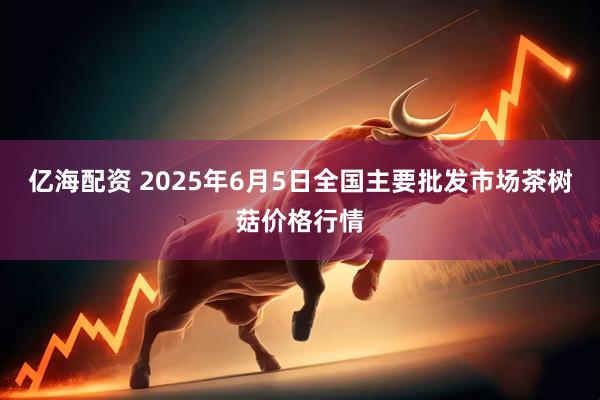 亿海配资 2025年6月5日全国主要批发市场茶树菇价格行情