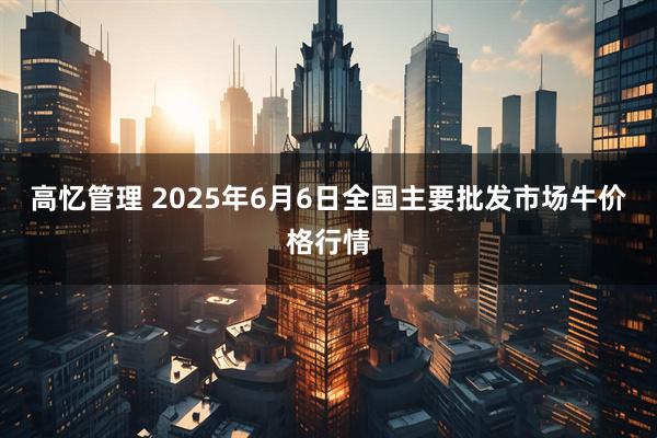 高忆管理 2025年6月6日全国主要批发市场牛价格行情