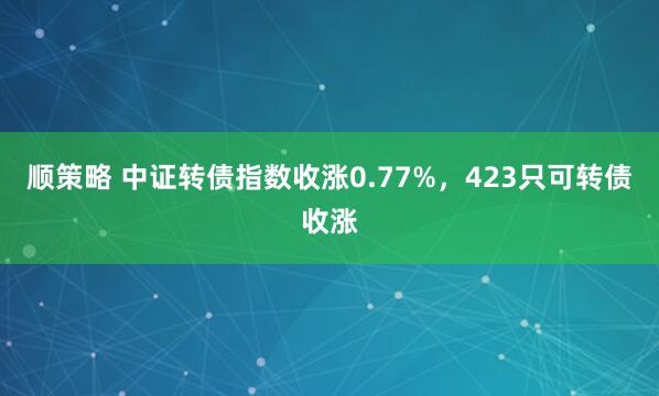 顺策略 中证转债指数收涨0.77%，423只可转债收涨