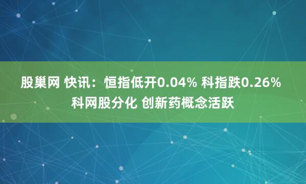 股巢网 快讯：恒指低开0.04% 科指跌0.26% 科网股分化 创新药概念活跃