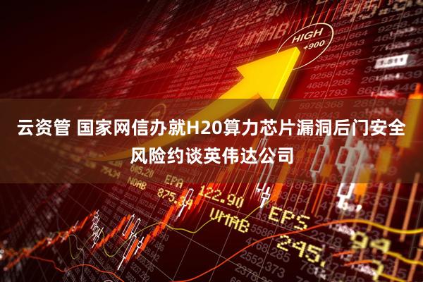 云资管 国家网信办就H20算力芯片漏洞后门安全风险约谈英伟达公司