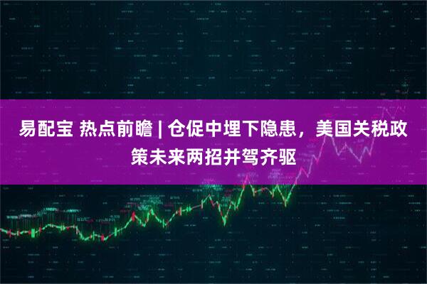 易配宝 热点前瞻 | 仓促中埋下隐患，美国关税政策未来两招并驾齐驱