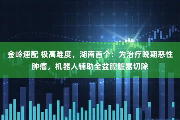 金岭速配 极高难度，湖南首个：为治疗晚期恶性肿瘤，机器人辅助全盆腔脏器切除