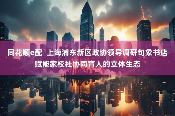 同花顺e配  上海浦东新区政协领导调研句象书店赋能家校社协同育人的立体生态