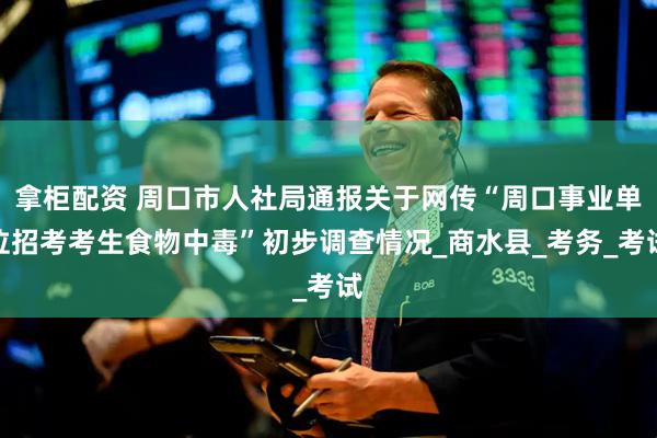 拿柜配资 周口市人社局通报关于网传“周口事业单位招考考生食物中毒”初步调查情况_商水县_考务_考试