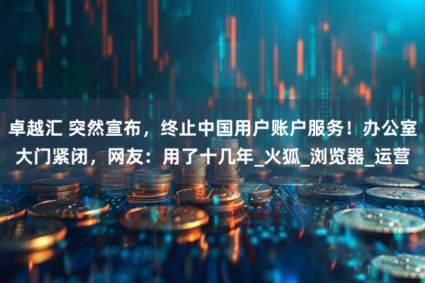 卓越汇 突然宣布，终止中国用户账户服务！办公室大门紧闭，网友：用了十几年_火狐_浏览器_运营