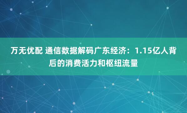 万无优配 通信数据解码广东经济：1.15亿人背后的消费活力和枢纽流量
