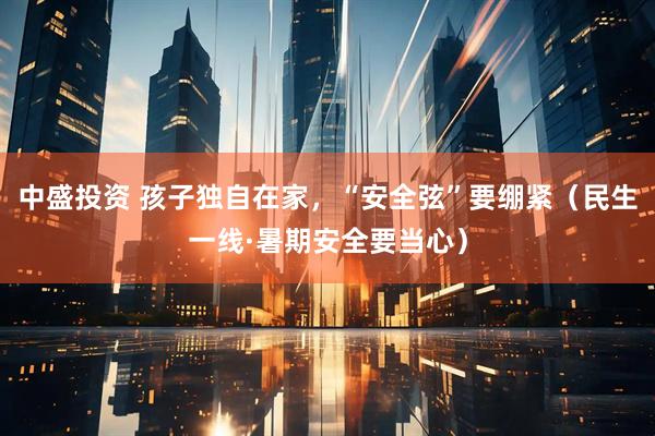 中盛投资 孩子独自在家，“安全弦”要绷紧（民生一线·暑期安全要当心）