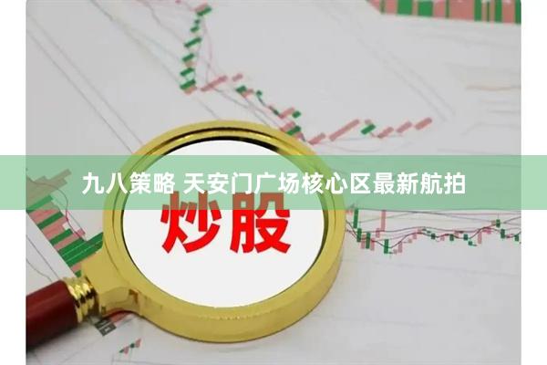 九八策略 天安门广场核心区最新航拍