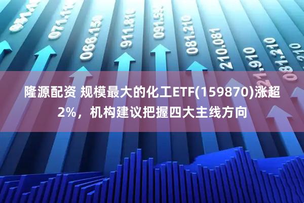 隆源配资 规模最大的化工ETF(159870)涨超2%，机构建议把握四大主线方向