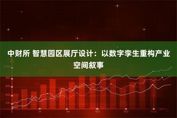 中财所 智慧园区展厅设计：以数字孪生重构产业空间叙事
