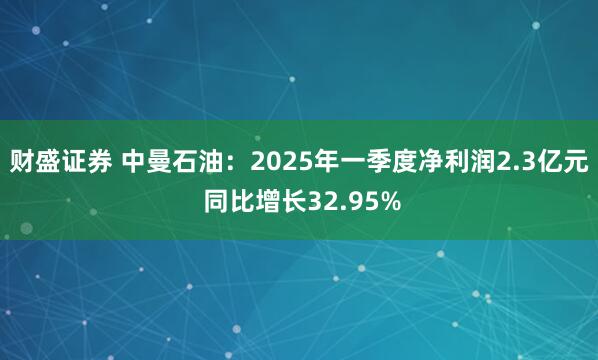 财盛证券 中曼石油:2025年一季度净利润2.3亿元 同比增长32.95%