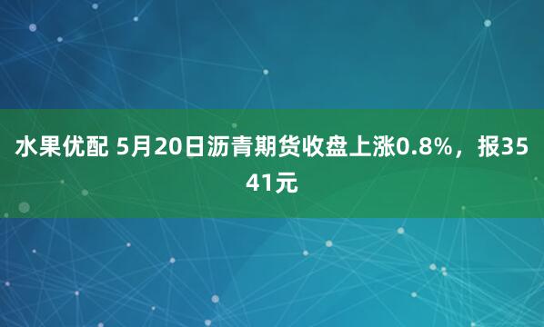 水果优配 5月20日沥青期货收盘上涨0.8%，报3541元