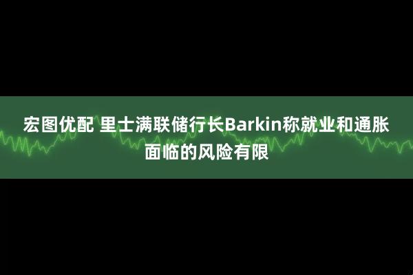 宏图优配 里士满联储行长Barkin称就业和通胀面临的风险有限