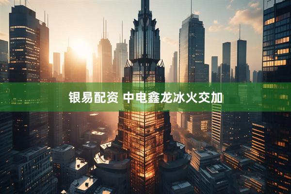 银易配资 中电鑫龙冰火交加