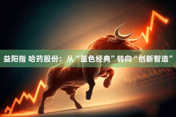益阳指 哈药股份:从“蓝色经典”转向“创新智造”