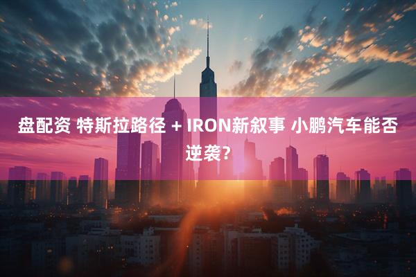 盘配资 特斯拉路径 + IRON新叙事 小鹏汽车能否逆袭?