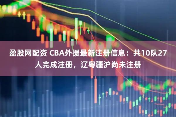 盈股网配资 CBA外援最新注册信息：共10队27人完成注册，辽粤疆沪尚未注册