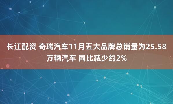 长江配资 奇瑞汽车11月五大品牌总销量为25.58万辆汽车 同比减少约2%