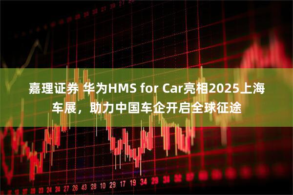 嘉理证券 华为HMS for Car亮相2025上海车展，助力中国车企开启全球征途