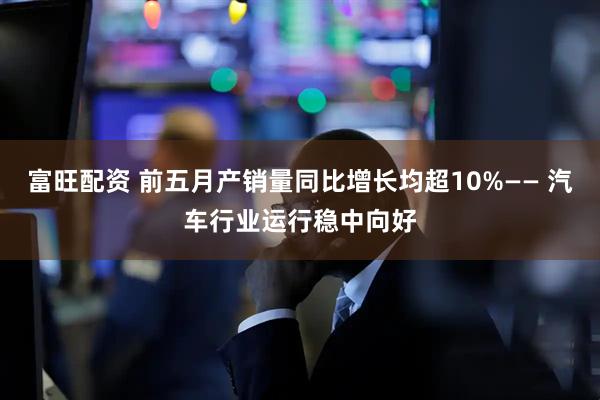 富旺配资 前五月产销量同比增长均超10%—— 汽车行业运行稳中向好