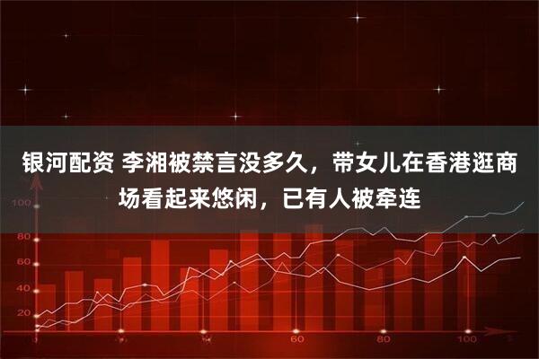 银河配资 李湘被禁言没多久，带女儿在香港逛商场看起来悠闲，已有人被牵连