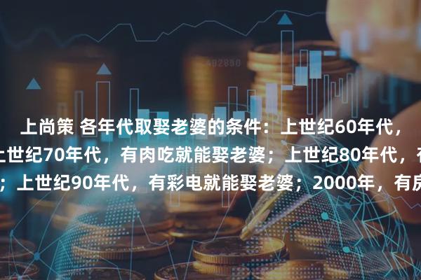 上尚策 各年代取娶老婆的条件：上世纪60年代，正常男人就能娶老婆；上世纪70年代，有肉吃就能娶老婆；上世纪80年代，有缝纫机就能娶老婆；上世纪90年代，有彩电就能娶老婆；2000年，有房就能娶老婆；2010年，有房有车就能娶老婆；2020年，有房有车有肉吃，家产继承人易娶老婆；八：2025年不婚主义盛行，不想娶老婆了…这些变化，你怎么看？