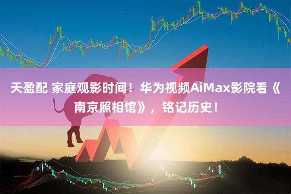 天盈配 家庭观影时间！华为视频AiMax影院看《南京照相馆》，铭记历史！