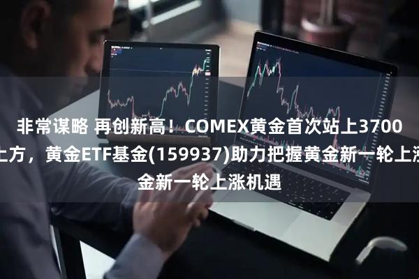 非常谋略 再创新高！COMEX黄金首次站上3700美元上方，黄金ETF基金(159937)助力把握黄金新一轮上涨机遇